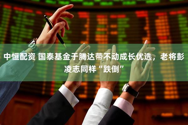 中恒配资 国泰基金于腾达带不动成长优选，老将彭凌志同样“跌倒”