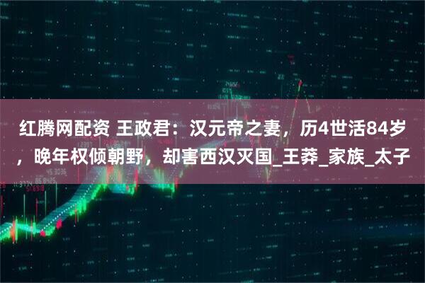 红腾网配资 王政君：汉元帝之妻，历4世活84岁，晚年权倾朝野，却害西汉灭国_王莽_家族_太子