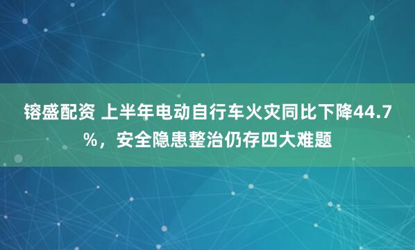 镕盛配资 上半年电动自行车火灾同比下降44.7%，安全隐患整治仍存四大难题