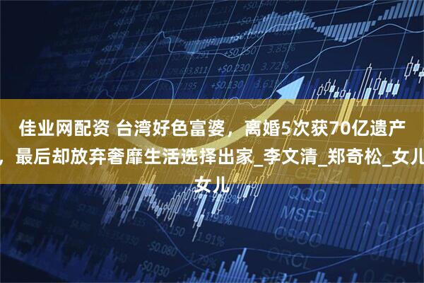佳业网配资 台湾好色富婆，离婚5次获70亿遗产，最后却放弃奢靡生活选择出家_李文清_郑奇松_女儿