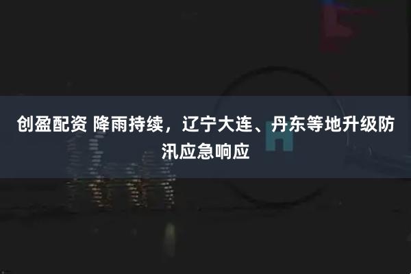 创盈配资 降雨持续，辽宁大连、丹东等地升级防汛应急响应