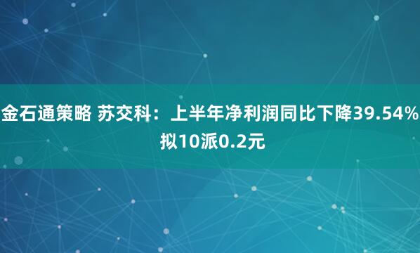 金石通策略 苏交科：上半年净利润同比下降39.54% 拟10派0.2元