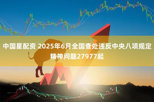 中国星配资 2025年6月全国查处违反中央八项规定精神问题27977起