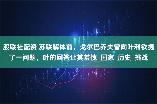 股联社配资 苏联解体前，戈尔巴乔夫曾向叶利钦提了一问题，叶的回答让其羞愧_国家_历史_挑战