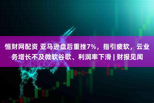 恒财网配资 亚马逊盘后重挫7%，指引疲软，云业务增长不及微软谷歌、利润率下滑 | 财报见闻
