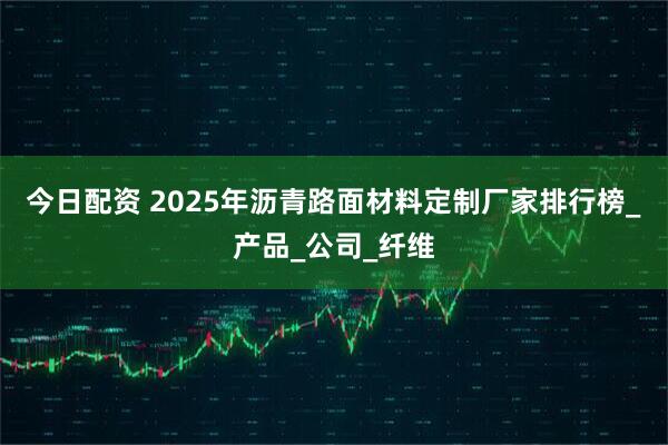 今日配资 2025年沥青路面材料定制厂家排行榜_产品_公司_纤维