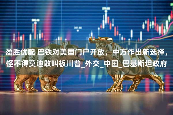 盈胜优配 巴铁对美国门户开放，中方作出新选择，怪不得莫迪敢叫板川普_外交_中国_巴基斯坦政府