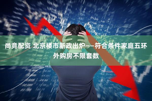 尚竞配资 北京楼市新政出炉——符合条件家庭五环外购房不限套数