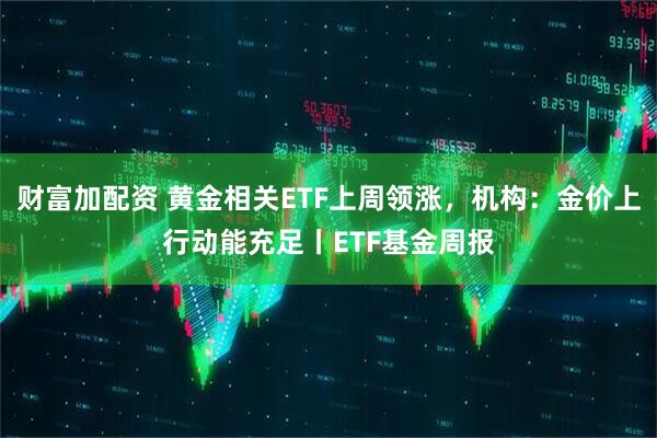 财富加配资 黄金相关ETF上周领涨，机构：金价上行动能充足丨ETF基金周报