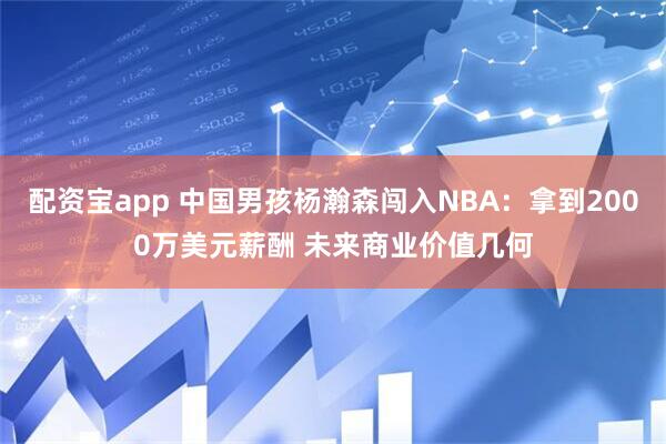 配资宝app 中国男孩杨瀚森闯入NBA：拿到2000万美元薪酬 未来商业价值几何
