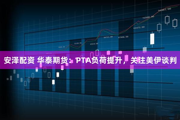 安泽配资 华泰期货：PTA负荷提升，关注美伊谈判
