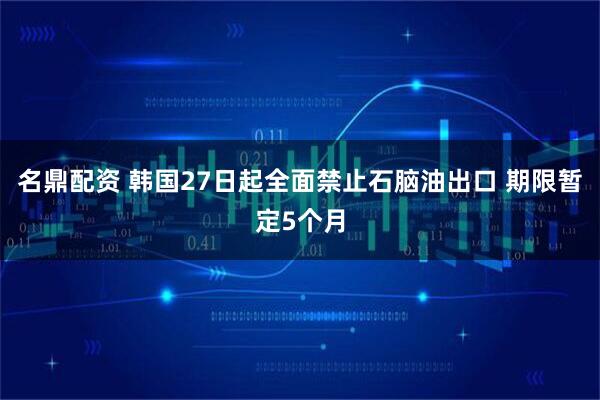 名鼎配资 韩国27日起全面禁止石脑油出口 期限暂定5个月